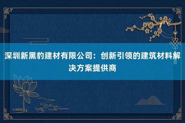 深圳新黑豹建材有限公司：创新引领的建筑材料解决方案提供商