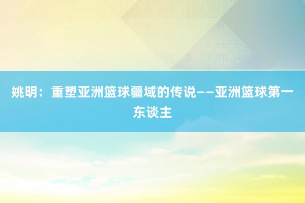 姚明：重塑亚洲篮球疆域的传说——亚洲篮球第一东谈主